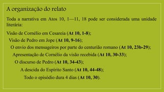 A organização do relato
Toda a narrativa em Atos 10, 1—11, 18 pode ser considerada uma unidade
literária:
Visão de Cornélio em Cesareia (At 10, 1-8);
Visão de Pedro em Jope (At 10, 9-16);
O envio dos mensageiros por parte do centurião romano (At 10, 23b-29);
Apresentação de Cornélio da visão recebida (At 10, 30-33);
O discurso de Pedro (At 10, 34-43);
A descida do Espírito Santo (At 10, 44-48);
Todo o episódio dura 4 dias (At 10, 30).
 