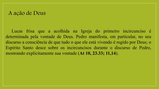 A ação de Deus
Lucas frisa que a acolhida na Igreja do primeiro incircunciso é
determinada pela vontade de Deus. Pedro manifesta, em particular, no seu
discurso a consciência de que tudo o que ele está vivendo é regido por Deus; o
Espírito Santo desce sobre os incircuncisos durante o discurso de Pedro,
mostrando explicitamente sua vontade (At 10, 23.33; 11,14).
 