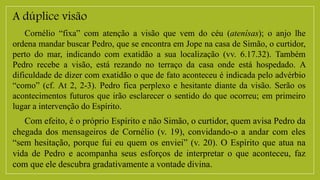 A dúplice visão
Cornélio “fixa” com atenção a visão que vem do céu (atenísas); o anjo lhe
ordena mandar buscar Pedro, que se encontra em Jope na casa de Simão, o curtidor,
perto do mar, indicando com exatidão a sua localização (vv. 6.17.32). Também
Pedro recebe a visão, está rezando no terraço da casa onde está hospedado. A
dificuldade de dizer com exatidão o que de fato aconteceu é indicada pelo advérbio
“como” (cf. At 2, 2-3). Pedro fica perplexo e hesitante diante da visão. Serão os
acontecimentos futuros que irão esclarecer o sentido do que ocorreu; em primeiro
lugar a intervenção do Espírito.
Com efeito, é o próprio Espírito e não Simão, o curtidor, quem avisa Pedro da
chegada dos mensageiros de Cornélio (v. 19), convidando-o a andar com eles
“sem hesitação, porque fui eu quem os enviei” (v. 20). O Espírito que atua na
vida de Pedro e acompanha seus esforços de interpretar o que aconteceu, faz
com que ele descubra gradativamente a vontade divina.
 