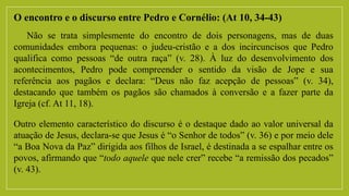 O encontro e o discurso entre Pedro e Cornélio: (At 10, 34-43)
Não se trata simplesmente do encontro de dois personagens, mas de duas
comunidades embora pequenas: o judeu-cristão e a dos incircuncisos que Pedro
qualifica como pessoas “de outra raça” (v. 28). À luz do desenvolvimento dos
acontecimentos, Pedro pode compreender o sentido da visão de Jope e sua
referência aos pagãos e declara: “Deus não faz acepção de pessoas” (v. 34),
destacando que também os pagãos são chamados à conversão e a fazer parte da
Igreja (cf. At 11, 18).
Outro elemento característico do discurso é o destaque dado ao valor universal da
atuação de Jesus, declara-se que Jesus é “o Senhor de todos” (v. 36) e por meio dele
“a Boa Nova da Paz” dirigida aos filhos de Israel, é destinada a se espalhar entre os
povos, afirmando que “todo aquele que nele crer” recebe “a remissão dos pecados”
(v. 43).
 