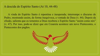 A descida do Espírito Santo (At 10, 44-48)
A vinda do Espírito Santo é repentina e inesperada; interrompe o discurso de
Pedro, mostrando assim, de forma inequívoca, a vontade de Deus (v. 44). Depois da
efusão, salienta que os tementes a Deus recebera o Espírito Santo “assim como nós”
(v. 47). Por isso, pode-se dizer que em Cesareia acontece um novo Pentecostes, o
Pentecostes dos pagãos.
 