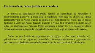 Em Jerusalém, Pedro justifica sua conduta
A notícia da justificação de Pedro perante as autoridades de Jerusalém é
historicamente plausível e manifesta a vigilância com que os chefes da Igreja
acompanhavam as várias etapas da difusão do evangelho; no relato, dá-se muito
destaque à visão de Pedro, fazendo menção à visão de Cornélio; o Espírito desce
sobre os incircuncisos “apenas Pedro começou a falar” (v. 15), realça-se, desta
forma, que a manifestação da vontade de Deus ocorre logo ao começo do evento.
Pedro, na sua função de representante da Igreja, e não outro apóstolo, é o
primeiro a aceitar um pagão na comunidade, Lucas quer apresentar a Igreja que vive
em harmonia, obediente a seu chefe, consciente da sua constituição hierárquica.
 