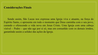 Considerações Finais
Sendo assim, São Lucas nos expressa uma Igreja viva e atuante, na força do
Espírito Santo, e apresenta em todo o momento que Deus caminha com o seu povo,
curando e oferecendo a vida nova em Jesus Cristo. Uma Igreja com uma cabeça
visível – Pedro – que não age por si só, mas em comunhão com os demais irmãos,
garantindo assim a solidez das ações da Igreja.
 