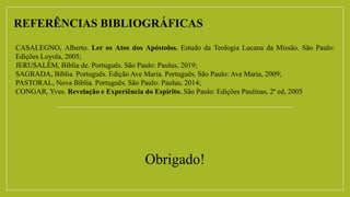 REFERÊNCIAS BIBLIOGRÁFICAS
CASALEGNO, Alberto. Ler os Atos dos Apóstolos. Estudo da Teologia Lucana da Missão. São Paulo:
Edições Loyola, 2005;
JERUSALÉM, Bíblia de. Português. São Paulo: Paulus, 2019;
SAGRADA, Bíblia. Português. Edição Ave Maria. Português. São Paulo: Ave Maria, 2009;
PASTORAL, Nova Bíblia. Português. São Paulo: Paulus, 2014;
CONGAR, Yves. Revelação e Experiência do Espírito. São Paulo: Edições Paulinas, 2ª ed, 2005
Obrigado!
 