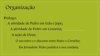 Organização
Prólogo;
A atividade de Pedro em Lida e Jope;
A atividade de Pedro em Cesareia;
A ação de Deus;
O encontro e o discurso entre Pedro e Cornélio;
Em Jerusalém, Pedro justifica a sua conduta;
 