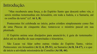 Introdução:
“Mas recebereis uma força, a do Espírito Santo que descerá sobre vós, e
sereis minhas testemunhas em Jerusalém, em toda a Judeia, e a Samaria, até
os confins da terra” (cf. At 1, 8).
Pentecostes foi celebrada no início, pelos cristãos simplesmente como fim
de uma Páscoa de cinquenta dias; tomava-se o mistério pascal em sua
plenitude.
O Espírito anima seus discípulos para anunciá-lo; é guia do testemunho
deles até no detalhe de suas empreitadas e itinerários.
São Lucas vai falar sobre outras vindas do Espírito Santo, vários
Pentecostes: em Jerusalém (At 2; 4, 25-31), na Samaria (At 8, 14-17), e a que
dá início a atividade missionária de Cornélio (At 10, 44).
 