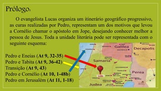 Prólogo:
O evangelista Lucas organiza um itinerário geográfico progressivo,
as curas realizadas por Pedro, representam um dos motivos que levou
a Cornélio chamar o apóstolo em Jope, desejando conhecer melhor a
pessoa de Jesus. Toda a unidade literária pode ser representada com o
seguinte esquema:
Pedro e Eneias (At 9, 32-35)
Pedro e Tabita (At 9, 36-42)
Transição (At 9, 43)
Pedro e Cornélio (At 10, 1-48b)
Pedro em Jerusalém (At 11, 1-18)
 