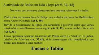 A atividade de Pedro em Lida e Jope (At 9, 32-42)
No relato encontram-se elementos interessantes referentes à missão:
Pedro atua na mesma área de Felipe, nas cidades da costa do Mediterrâneo
entre Azoto e Cesareia (At 8, 40);
Devido a proximidade da Igreja em Jerusalém é possível supor que vários
missionários trabalhassem nessa região (At 9, 32), como também fora dela
(At 9, 31);
Lucas apresenta destaque na missão de Pedro entre os “eleitos”, os judeu-
cristãos da Palestina (vv. 32.41); dois personagens são beneficiados por
Pedro: um homem e uma mulher:
Eneias e Tabita
 