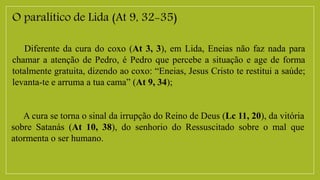 O paralítico de Lida (At 9, 32-35)
Diferente da cura do coxo (At 3, 3), em Lida, Eneias não faz nada para
chamar a atenção de Pedro, é Pedro que percebe a situação e age de forma
totalmente gratuita, dizendo ao coxo: “Eneias, Jesus Cristo te restitui a saúde;
levanta-te e arruma a tua cama” (At 9, 34);
A cura se torna o sinal da irrupção do Reino de Deus (Lc 11, 20), da vitória
sobre Satanás (At 10, 38), do senhorio do Ressuscitado sobre o mal que
atormenta o ser humano.
 