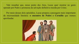Vale ressaltar que, nesse ponto dos Atos, Lucas quer mostrar no gesto
operado por Pedro a promessa da salvação definitiva trazida por Cristo.
Por meio desses dois episódios, Lucas prepara a passagem mais importante
da microunidade literária: o encontro de Pedro e Cornélio que iremos
aprofundar.
 