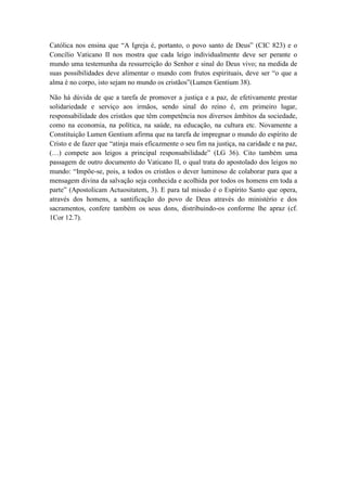 Católica nos ensina que “A Igreja é, portanto, o povo santo de Deus” (CIC 823) e o
Concílio Vaticano II nos mostra que cada leigo individualmente deve ser perante o
mundo uma testemunha da ressurreição do Senhor e sinal do Deus vivo; na medida de
suas possibilidades deve alimentar o mundo com frutos espirituais, deve ser “o que a
alma é no corpo, isto sejam no mundo os cristãos”(Lumen Gentium 38).
Não há dúvida de que a tarefa de promover a justiça e a paz, de efetivamente prestar
solidariedade e serviço aos irmãos, sendo sinal do reino é, em primeiro lugar,
responsabilidade dos cristãos que têm competência nos diversos âmbitos da sociedade,
como na economia, na política, na saúde, na educação, na cultura etc. Novamente a
Constituição Lumen Gentium afirma que na tarefa de impregnar o mundo do espírito de
Cristo e de fazer que “atinja mais eficazmente o seu fim na justiça, na caridade e na paz,
(…) compete aos leigos a principal responsabilidade” (LG 36). Cito também uma
passagem de outro documento do Vaticano II, o qual trata do apostolado dos leigos no
mundo: “Impõe-se, pois, a todos os cristãos o dever luminoso de colaborar para que a
mensagem divina da salvação seja conhecida e acolhida por todos os homens em toda a
parte” (Apostolicam Actuositatem, 3). E para tal missão é o Espírito Santo que opera,
através dos homens, a santificação do povo de Deus através do ministério e dos
sacramentos, confere também os seus dons, distribuindo-os conforme lhe apraz (cf.
1Cor 12.7).
 
