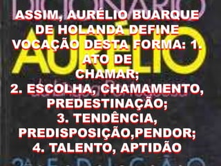 ASSIM, AURÉLIO BUARQUE
DE HOLANDA DEFINE
VOCAÇÃO DESTA FORMA: 1.
ATO DE
CHAMAR;
2. ESCOLHA, CHAMAMENTO,
PREDESTINAÇÃO;
3. TENDÊNCIA,
PREDISPOSIÇÃO,PENDOR;
4. TALENTO, APTIDÃO
 