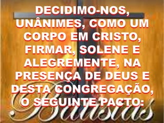 DECIDIMO-NOS,
UNÂNIMES, COMO UM
CORPO EM CRISTO,
FIRMAR, SOLENE E
ALEGREMENTE, NA
PRESENÇA DE DEUS E
DESTA CONGREGAÇÃO,
O SEGUINTE PACTO:
 