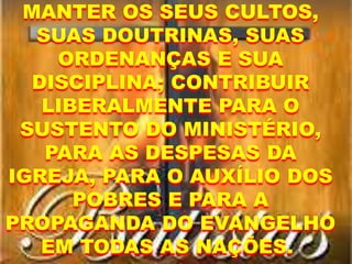 MANTER OS SEUS CULTOS,
SUAS DOUTRINAS, SUAS
ORDENANÇAS E SUA
DISCIPLINA; CONTRIBUIR
LIBERALMENTE PARA O
SUSTENTO DO MINISTÉRIO,
PARA AS DESPESAS DA
IGREJA, PARA O AUXÍLIO DOS
POBRES E PARA A
PROPAGANDA DO EVANGELHO
EM TODAS AS NAÇÕES.
 