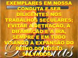 EXEMPLARES EM NOSSA
CONDUTA E SER
DILIGENTES NOS
TRABALHOS SECULARES;
EVITAR A DETRAÇÃO, A
DIFAMAÇÃO E A IRA,
SEMPRE E EM TUDO
VISANDO À EXPANSÃO DO
REINO DO NOSSO
SALVADOR.
 