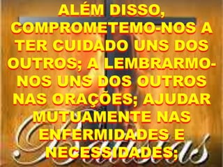 ALÉM DISSO,
COMPROMETEMO-NOS A
TER CUIDADO UNS DOS
OUTROS; A LEMBRARMO-
NOS UNS DOS OUTROS
NAS ORAÇÕES; AJUDAR
MUTUAMENTE NAS
ENFERMIDADES E
NECESSIDADES;
 