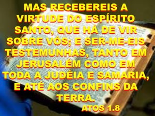 MAS RECEBEREIS A
VIRTUDE DO ESPÍRITO
SANTO, QUE HÁ DE VIR
SOBRE VÓS; E SER-ME-EIS
TESTEMUNHAS, TANTO EM
JERUSALÉM COMO EM
TODA A JUDÉIA E SAMARIA,
E ATÉ AOS CONFINS DA
TERRA.
ATOS 1.8
 