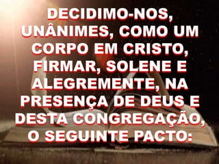 DECIDIMO-NOS,
UNÂNIMES, COMO UM
CORPO EM CRISTO,
FIRMAR, SOLENE E
ALEGREMENTE, NA
PRESENÇA DE DEUS E
DESTA CONGREGAÇÃO,
O SEGUINTE PACTO:
 