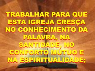 TRABALHAR PARA QUE
ESTA IGREJA CRESÇA
NO CONHECIMENTO DA
PALAVRA, NA
SANTIDADE, NO
CONFORTO MÚTUO E
NA ESPIRITUALIDADE;
 