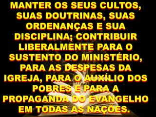 MANTER OS SEUS CULTOS,
SUAS DOUTRINAS, SUAS
ORDENANÇAS E SUA
DISCIPLINA; CONTRIBUIR
LIBERALMENTE PARA O
SUSTENTO DO MINISTÉRIO,
PARA AS DESPESAS DA
IGREJA, PARA O AUXÍLIO DOS
POBRES E PARA A
PROPAGANDA DO EVANGELHO
EM TODAS AS NAÇÕES.
 