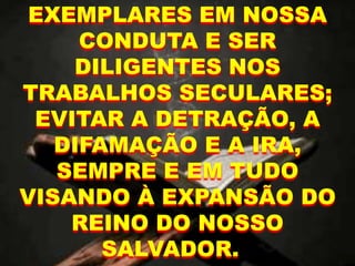 EXEMPLARES EM NOSSA
CONDUTA E SER
DILIGENTES NOS
TRABALHOS SECULARES;
EVITAR A DETRAÇÃO, A
DIFAMAÇÃO E A IRA,
SEMPRE E EM TUDO
VISANDO À EXPANSÃO DO
REINO DO NOSSO
SALVADOR.
 