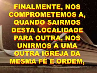 FINALMENTE, NOS
COMPROMETEMOS A,
QUANDO SAIRMOS
DESTA LOCALIDADE
PARA OUTRA, NOS
UNIRMOS A UMA
OUTRA IGREJA DA
MESMA FÉ E ORDEM,
 