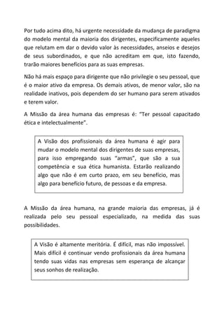 A Visão é altamente meritória. É difícil, mas não impossível.
Mais difícil é continuar vendo profissionais da área humana
tendo suas vidas nas empresas sem esperança de alcançar
seus sonhos de realização.
Por tudo acima dito, há urgente necessidade da mudança de paradigma
do modelo mental da maioria dos dirigentes, especificamente aqueles
que relutam em dar o devido valor às necessidades, anseios e desejos
de seus subordinados, e que não acreditam em que, isto fazendo,
trarão maiores benefícios para as suas empresas.
Não há mais espaço para dirigente que não privilegie o seu pessoal, que
é o maior ativo da empresa. Os demais ativos, de menor valor, são na
realidade inativos, pois dependem do ser humano para serem ativados
e terem valor.
A Missão da área humana das empresas é: “Ter pessoal capacitado
ética e intelectualmente”.
A Missão da área humana, na grande maioria das empresas, já é
realizada pelo seu pessoal especializado, na medida das suas
possibilidades.
A Visão dos profissionais da área humana é agir para
mudar o modelo mental dos dirigentes de suas empresas,
para isso empregando suas “armas”, que são a sua
competência e sua ética humanista. Estarão realizando
algo que não é em curto prazo, em seu benefício, mas
algo para benefício futuro, de pessoas e da empresa.
 