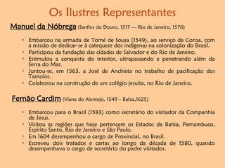 Os Ilustres Representantes
Manuel da Nóbrega (Sanfins do Douro, 1517 — Rio de Janeiro, 1570)
• Embarcou na armada de Tomé de Sousa (1549), ao serviço da Coroa, com
a missão de dedicar-se à catequese dos indígenas na colonização do Brasil.
• Participou da fundação das cidades de Salvador e do Rio de Janeiro.
• Estimulou a conquista do interior, ultrapassando e penetrando além da
Serra do Mar.
• Juntou-se, em 1563, a José de Anchieta no trabalho de pacificação dos
Tamoios.
• Colaborou na construção de um colégio jesuíta, no Rio de Janeiro.
Fernão Cardim (Viana do Alentejo, 1549 – Bahia,1625)
• Embarcou para o Brasil (1583) como secretário do visitador da Companhia
de Jesus.
• Visitou as regiões que hoje pertencem os Estados da Bahia, Pernambuco,
Espírito Santo, Rio de Janeiro e São Paulo.
• Em 1604 desempenhou o cargo de Provincial, no Brasil.
• Escreveu dois tratados e cartas ao longo da década de 1580, quando
desempenhava o cargo de secretário do padre visitador.
 
