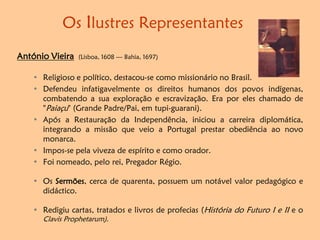 Os Ilustres Representantes
António Vieira (Lisboa, 1608 — Bahia, 1697)
• Religioso e político, destacou-se como missionário no Brasil.
• Defendeu infatigavelmente os direitos humanos dos povos indígenas,
combatendo a sua exploração e escravização. Era por eles chamado de
"Paiaçu" (Grande Padre/Pai, em tupi-guarani).
• Após a Restauração da Independência, iniciou a carreira diplomática,
integrando a missão que veio a Portugal prestar obediência ao novo
monarca.
• Impos-se pela viveza de espírito e como orador.
• Foi nomeado, pelo rei, Pregador Régio.
• Os Sermões, cerca de quarenta, possuem um notável valor pedagógico e
didáctico.
• Redigiu cartas, tratados e livros de profecias (História do Futuro I e II e o
Clavis Prophetarum).
 