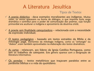  A poesia didáctica - dava exemplos moralizantes aos indígenas. Muitas
vezes, os versos aparecem na forma de diálogos, o que imprime forte carga
dramática e contribui para o poder de comunicação dos poemas, cuja função
primordial era aculturar o indígena e aproximá-lo da doutrina cristã;
 A poesia sem finalidade catequizadora – relacionada com a necessidade
da expressão individual;
 O teatro pedagógico - baseado em textos extraídos da Bíblia e da
mitologia pagã. Elementos da mitologia indígena, como os "anhangás" ou
"diabos", eram também aproveitados na elaboração dos textos dramáticos;
 As cartas - relatavam, aos líderes da Igreja Católica Portuguesa, como
iam os trabalhos de catequese. Este género aparece com a designação de
literatura informativa;
 Os sermões – textos metafóricos que traçavam paralelos entre as
parábolas bíblicas e a vida do quotidiano.
A Literatura Jesuítica
Tipos de Textos
 