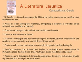 A Literatura Jesuítica
Características Gerais
 Utilização contínua de passagens da Bíblia e de todos os recursos da oratória para
convencer os fiéis.
 Ataca os vícios (corrupção, violência, arrogância) e defende as virtudes cristãs
(religiosidade, caridade, modéstia).
 Combate os hereges, os incrédulos e os católicos desleixados.
 Defende abertamente os índios.
 Mantém-se ambígua face aos escravos negros: ora tenta justificar a escravidão, ora
condena veementemente os seus malefícios éticos e sociais.
 Exalta os valores que nortearam a construção do grande Império Português.
 Propõe o retorno dos cristãos-novos (judeus) a territórios lusos, como forma de
Portugal escapar da decadência onde naufragara desde meados do século XVI.
 Apresenta uma linguagem de tendência conceptista, de notável elaboração, grande
riqueza de ideias e imagens espectaculares.
 