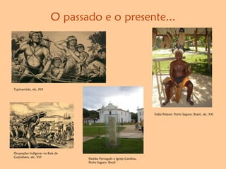 Tupinambás, séc. XVI
Índio Pataxó- Porto Seguro- Brasil, séc. XXI
Padrão Português e Igreja Católica,
Porto Seguro- Brasil
Ocupações Indígenas na Baía de
Guanabara, séc. XVI
O passado e o presente...
 