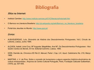 Bibliografia
Sítios na Internet:
• Instituto Camões: http://www.instituto-camoes.pt/CVC/literatura/historialit.htm
• O Barroco na Literatura Brasileira: http://pt.wikipedia.org/wiki/Barroco_na_literatura_brasileira
• Portal dos Jesuítas no Mundo: http://www.ppcj.pt/
Livros:
• ALBUQUERQUE, Luís, Dicionário de História dos Descobrimentos Portugueses, Vol.I, Círculo de
Leitores, Lisboa, Junho 1994.
• ALÇADA, Isabel; Lima Cruz, Mª Augusta; Magalhães, Ana Mª, Os Descobrimentos Portugueses - Nos
Quatro Cantos do Mundo, III Vol. Editorial Caminho. Lisboa, 1995.
• GÓIS, Damião de, Chronica d’El Rei D. Manuel, Parte I, Cap. LIV, Apud. Catolicismo No. 219, Março
1969.
• MARTINS, J. V. de Pina, Sobre o conceito de humanismo e alguns aspectos histórico-doutrinários da
cultura renascentista», Arquivos do Centro Cultural Português, Paris, Fundação Calouste Gulbenkian,
(1970), pp. 507-555.
 