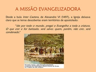 A MISSÃO EVANGELIZADORA
Desde a bula Inter Caetera, de Alexandre VI (1497), a Igreja deixava
claro que as terras descobertas eram territórios de apostolado:
"Ide por todo o mundo, pregai o Evangelho a toda a criatura.
O que crer e for batizado, será salvo; quem, porém, não crer, será
condenado."
 