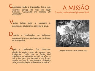 A MISSÃO
Primeira celebração religiosa no Brasil
Convocada toda a tripulação, fez-se um
enorme cortejo de mais de 1000
homens, “cantando em maneira de
procissão”.
Vários índios logo se juntaram à
procissão e ajudaram a carregar a Cruz.
Durante a celebração, os indígenas
acompanharam os portugueses em todos
os seus gestos.
Após a celebração, Frei Henrique
distribuiu várias cruzes de estanho aos
indígenas: “pelo que o Padre Frei
Henrique se assentou ao pé da Cruz e
ali, a um por um, lançava a sua [cruz]
atada em um fio ao pescoço, fazendo-
-lha primeiro beijar e alevantar as mãos.”
Chegada ao Brasil - 26 de Abril de 1500
 