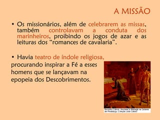 A MISSÃO
• Os missionários, além de celebrarem as missas,
também controlavam a conduta dos
marinheiros, proibindo os jogos de azar e as
leituras dos “romances de cavalaria”.
• Havia teatro de índole religiosa,
procurando inspirar a Fé a esses
homens que se lançavam na
epopeia dos Descobrimentos.
 