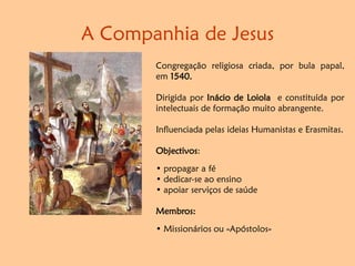 A Companhia de Jesus
Congregação religiosa criada, por bula papal,
em 1540.
Dirigida por Inácio de Loiola e constituída por
intelectuais de formação muito abrangente.
Influenciada pelas ideias Humanistas e Erasmitas.
Objectivos:
• propagar a fé
• dedicar-se ao ensino
• apoiar serviços de saúde
Membros:
• Missionários ou «Apóstolos»
 