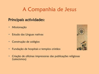 A Companhia de Jesus
Principais actividades:
• Missionação
• Estudo das Línguas nativas
• Construção de colégios
• Fundação de hospitais e templos cristãos
• Criação de oficinas impressoras das publicações religiosas
(catecismos)
 