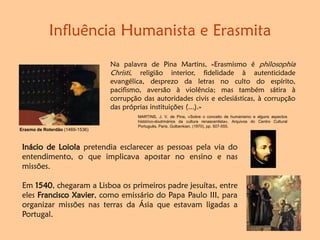 Influência Humanista e Erasmita
Na palavra de Pina Martins, «Erasmismo é philosophia
Christi, religião interior, fidelidade à autenticidade
evangélica, desprezo da letras no culto do espírito,
pacifismo, aversão à violência; mas também sátira à
corrupção das autoridades civis e eclesiásticas, à corrupção
das próprias instituições (...).»
MARTINS, J. V. de Pina, «Sobre o conceito de humanismo e alguns aspectos
histórico-doutrinários da cultura renascentista», Arquivos do Centro Cultural
Português, Paris, Gulbenkian, (1970), pp. 507-555.
Erasmo de Roterdão (1469-1536)
Inácio de Loiola pretendia esclarecer as pessoas pela via do
entendimento, o que implicava apostar no ensino e nas
missões.
Em 1540, chegaram a Lisboa os primeiros padre jesuítas, entre
eles Francisco Xavier, como emissário do Papa Paulo III, para
organizar missões nas terras da Ásia que estavam ligadas a
Portugal.
 