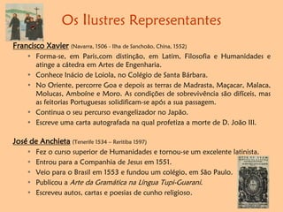 Os Ilustres Representantes
Francisco Xavier (Navarra, 1506 - Ilha de Sanchoão, China, 1552)
• Forma-se, em Paris,com distinção, em Latim, Filosofia e Humanidades e
atinge a cátedra em Artes de Engenharia.
• Conhece Inácio de Loiola, no Colégio de Santa Bárbara.
• No Oriente, percorre Goa e depois as terras de Madrasta, Maçacar, Malaca,
Molucas, Amboíne e Moro. As condições de sobrevivência são difíceis, mas
as feitorias Portuguesas solidificam-se após a sua passagem.
• Continua o seu percurso evangelizador no Japão.
• Escreve uma carta autografada na qual profetiza a morte de D. João III.
José de Anchieta (Tenerife 1534 – Reritiba 1597)
• Fez o curso superior de Humanidades e tornou-se um excelente latinista.
• Entrou para a Companhia de Jesus em 1551.
• Veio para o Brasil em 1553 e fundou um colégio, em São Paulo.
• Publicou a Arte da Gramática na Língua Tupi-Guarani.
• Escreveu autos, cartas e poesias de cunho religioso.
 