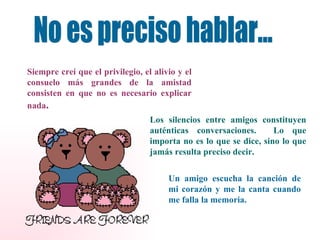 No es preciso hablar... Siempre creí que el privilegio, el alivio y el consuelo más grandes de la amistad consisten en que no es necesario explicar nada . Los silencios entre amigos constituyen auténticas conversaciones.  Lo que importa no es lo que se dice, sino lo que jamás resulta preciso decir. Un amigo escucha la canción de mi corazón y me la canta cuando me falla la memoria. 
