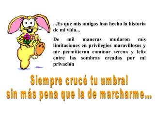 ...Es que mis amigos han hecho la historia de mi vida... De mil maneras mudaron mis limitaciones en privilegios maravillosos y me permitieron caminar serena y feliz entre las sombras creadas por mi privación Siempre crucé tu umbral sin más pena que la de marcharme... 