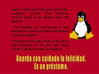 Querría ahorrarte toda pena, todo fallo, cualquier fracaso. Pero entonces vivirías ajeno a los demás seres del planeta.  Una familia, un matrimonio o una amistad se construyen tanto con dolores como con alegrías. Si pudiera darte algo, sería la paz en lo más profundo de tu vida, que fuese serena y firme en todos los avatares. Guarda con cuidado la felicidad. Es un préstamo. 