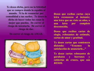 Te deseo dicha, pero no la felicidad que se compra dando la espalda al mundo.  Ni la de renunciar por comodidad a tus sueños.  Te deseo la dicha de hacer todas las cosas lo mejor que puedas.  De correr el riesgo de intentarlo.  De correr el riesgo de dar. De correr el riesgo de AMAR. Deseo que recibas cartas cuya letra reconozcas al instante; una letra que no viste en años, o una letra por completo desconocida. Deseo que recibas cartas de elogio, rebosantes de estímulo, cartas de amor y gratitud. Te deseo cartas que comiencen diciendo: “Tenemos la satisfacción de anunciarle...” Te deseo cartas rebosantes de garabatos y borrones y cubiertas de cruces, que son  BESOS. 