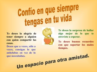 Confío en que siempre  tengas en tu vida Un espacio para otra amistad. Te deseo la sorpresa de hallar algo mejor de lo que te atreviste a esperar. Te deseo buenos recuerdos con que soportar los malos tiempos. Te deseo la alegría de tener siempre a alguien con quien compartir las cosas. Deseo que a veces, sólo a veces, consigas lo que anhelabas en vez de lo que necesitabas. 