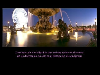 Gran parte de la vitalidad de una amistad reside en el respeto de las diferencias, no sólo en el disfrute de las semejanzas. 