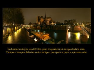 No busques amigos sin defectos, pues te quedarás sin amigos toda la vida.  Tampoco busques defectos en tus amigos, pues poco a poco te quedarás solo. 