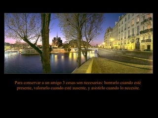 Para conservar a un amigo 3 cosas son necesarias:  honrarlo cuando esté  presente, valorarlo cuando esté ausente, y asistirlo cuando lo necesite. 