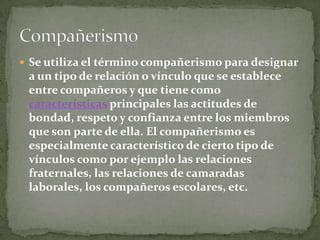 Se utiliza el término compañerismo para designar a un tipo de relación o vínculo que se establece entre compañeros y que tiene como características principales las actitudes de bondad, respeto y confianza entre los miembros que son parte de ella. El compañerismo es especialmente característico de cierto tipo de vínculos como por ejemplo las relaciones fraternales, las relaciones de camaradas laborales, los compañeros escolares, etc.Compañerismo