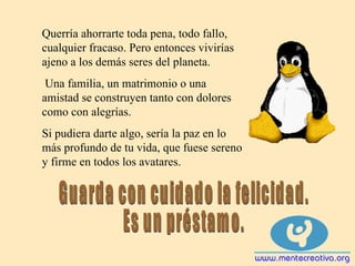 Querría ahorrarte toda pena, todo fallo, cualquier fracaso. Pero entonces vivirías ajeno a los demás seres del planeta.  Una familia, un matrimonio o una amistad se construyen tanto con dolores como con alegrías. Si pudiera darte algo, sería la paz en lo más profundo de tu vida, que fuese sereno y firme en todos los avatares. Guarda con cuidado la felicidad. Es un préstamo. 